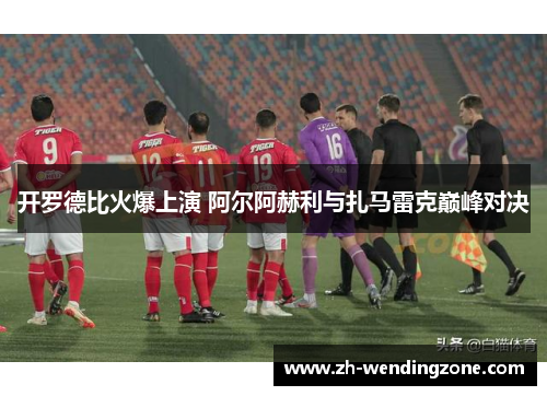 开罗德比火爆上演 阿尔阿赫利与扎马雷克巅峰对决
